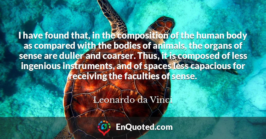 I have found that, in the composition of the human body as compared with the bodies of animals, the organs of sense are duller and coarser. Thus, it is composed of less ingenious instruments, and of spaces less capacious for receiving the faculties of sense.