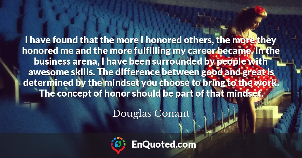 I have found that the more I honored others, the more they honored me and the more fulfilling my career became. In the business arena, I have been surrounded by people with awesome skills. The difference between good and great is determined by the mindset you choose to bring to the work. The concept of honor should be part of that mindset.