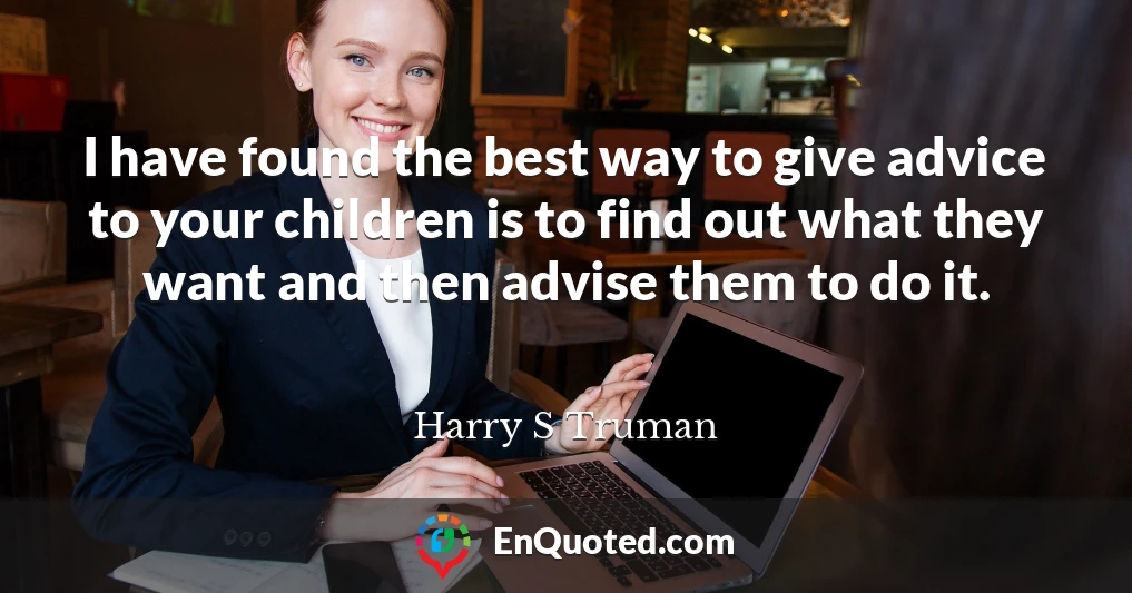 I have found the best way to give advice to your children is to find out what they want and then advise them to do it.