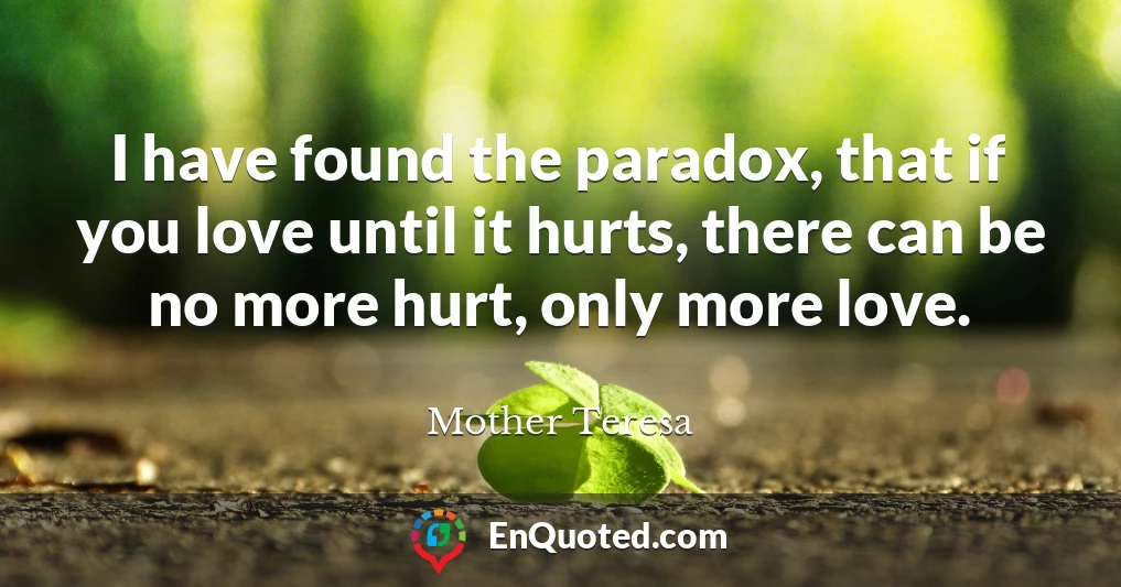 I have found the paradox, that if you love until it hurts, there can be no more hurt, only more love.
