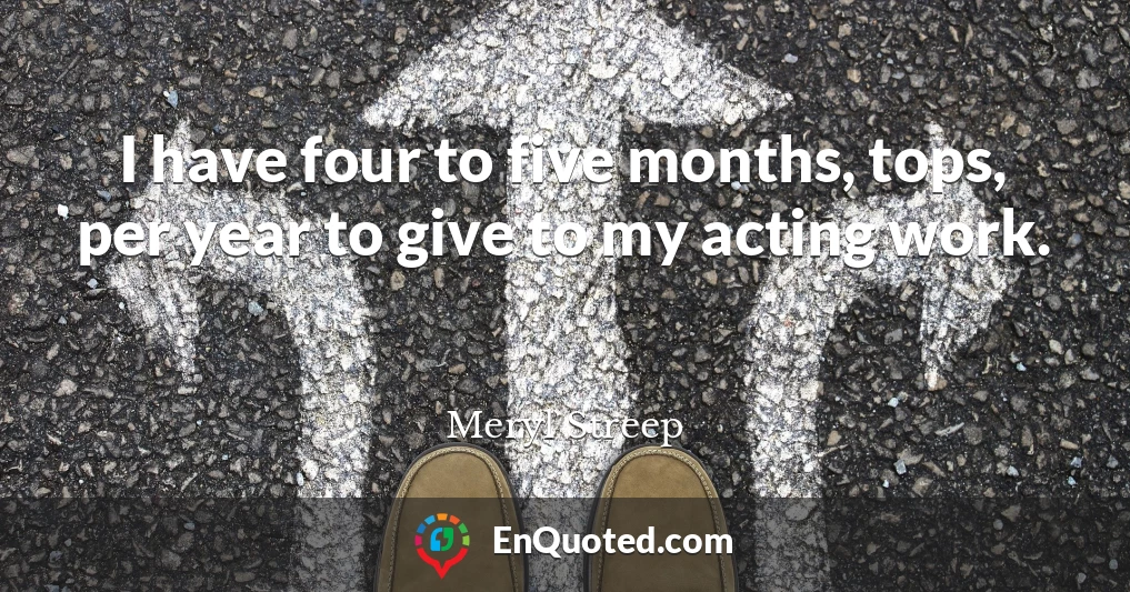 I have four to five months, tops, per year to give to my acting work.
