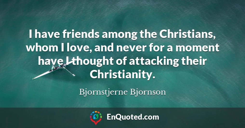 I have friends among the Christians, whom I love, and never for a moment have I thought of attacking their Christianity.