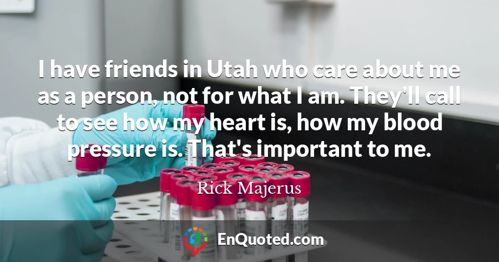 I have friends in Utah who care about me as a person, not for what I am. They'll call to see how my heart is, how my blood pressure is. That's important to me.