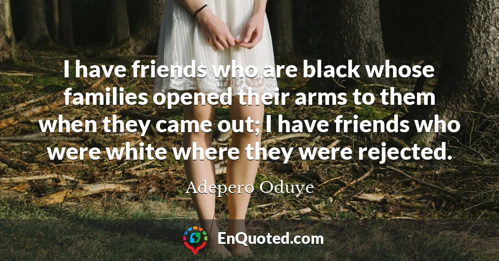 I have friends who are black whose families opened their arms to them when they came out; I have friends who were white where they were rejected.
