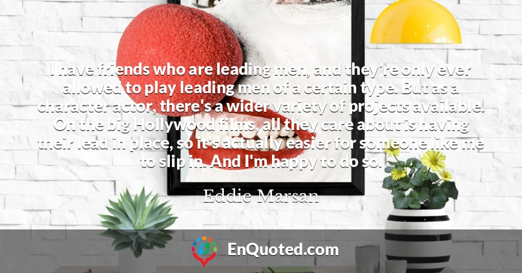 I have friends who are leading men, and they're only ever allowed to play leading men of a certain type. But as a character actor, there's a wider variety of projects available. On the big Hollywood films, all they care about is having their lead in place, so it's actually easier for someone like me to slip in. And I'm happy to do so.