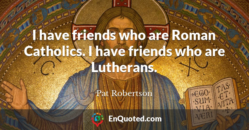 I have friends who are Roman Catholics. I have friends who are Lutherans.