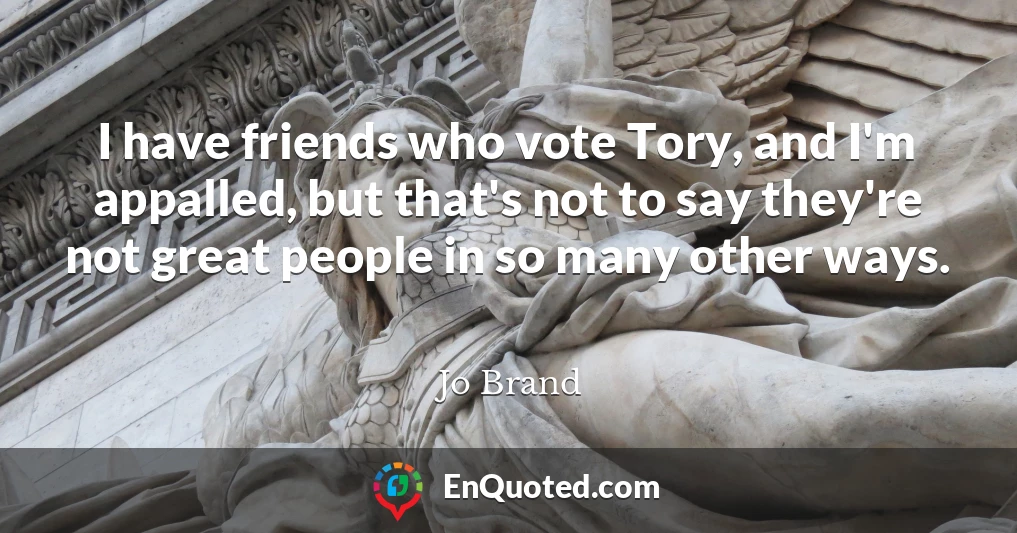 I have friends who vote Tory, and I'm appalled, but that's not to say they're not great people in so many other ways.