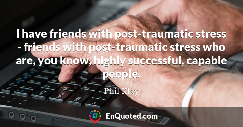 I have friends with post-traumatic stress - friends with post-traumatic stress who are, you know, highly successful, capable people.