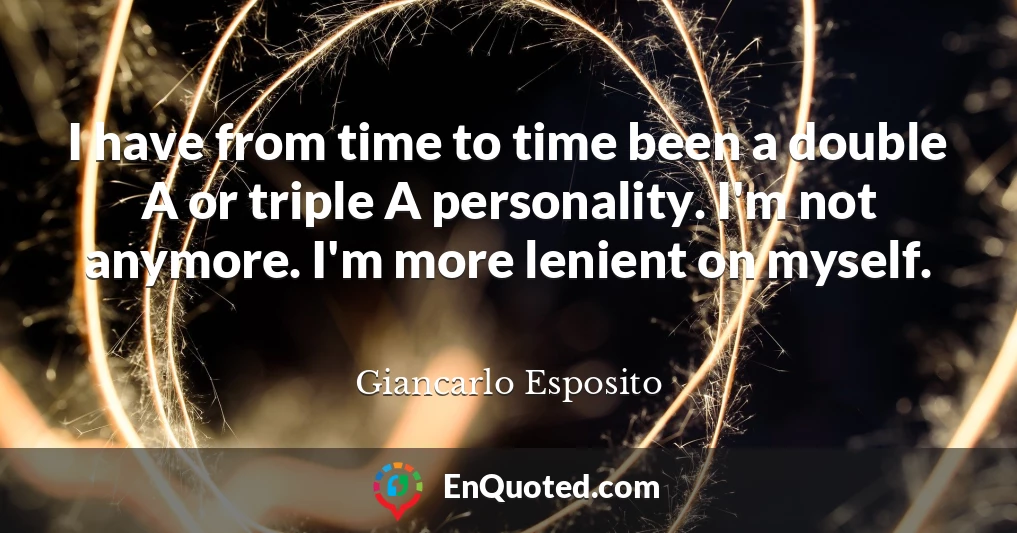 I have from time to time been a double A or triple A personality. I'm not anymore. I'm more lenient on myself.