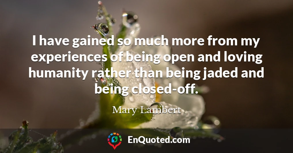 I have gained so much more from my experiences of being open and loving humanity rather than being jaded and being closed-off.