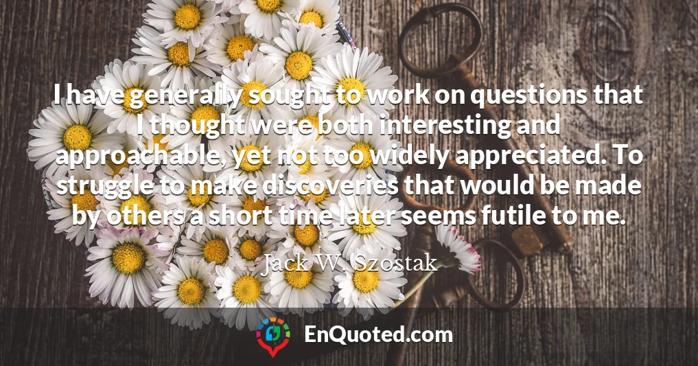 I have generally sought to work on questions that I thought were both interesting and approachable, yet not too widely appreciated. To struggle to make discoveries that would be made by others a short time later seems futile to me.
