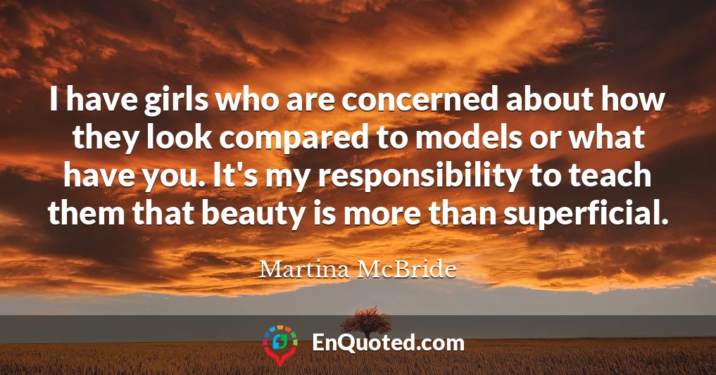 I have girls who are concerned about how they look compared to models or what have you. It's my responsibility to teach them that beauty is more than superficial.