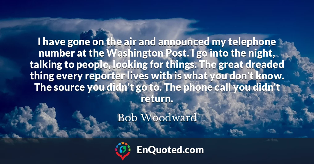 I have gone on the air and announced my telephone number at the Washington Post. I go into the night, talking to people, looking for things. The great dreaded thing every reporter lives with is what you don't know. The source you didn't go to. The phone call you didn't return.