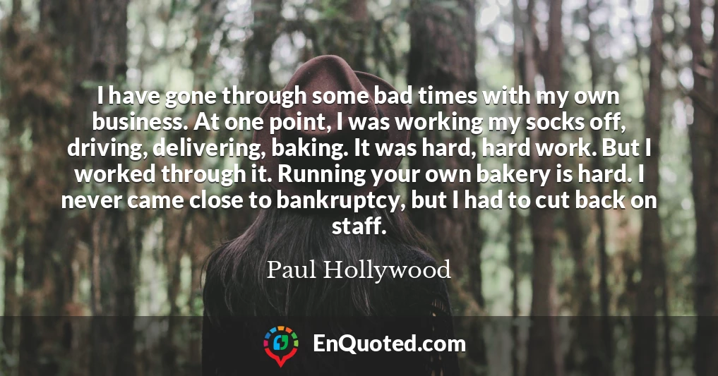 I have gone through some bad times with my own business. At one point, I was working my socks off, driving, delivering, baking. It was hard, hard work. But I worked through it. Running your own bakery is hard. I never came close to bankruptcy, but I had to cut back on staff.