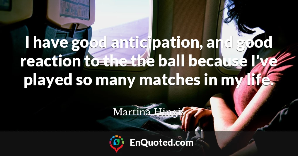 I have good anticipation, and good reaction to the the ball because I've played so many matches in my life.