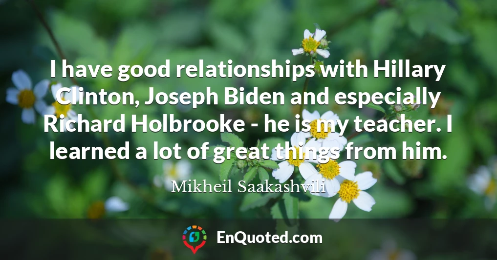 I have good relationships with Hillary Clinton, Joseph Biden and especially Richard Holbrooke - he is my teacher. I learned a lot of great things from him.