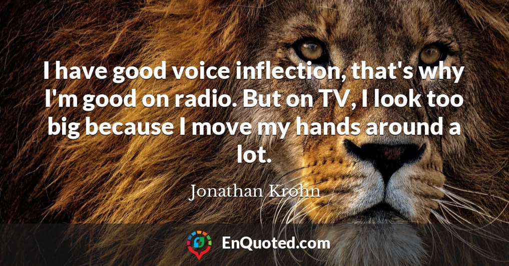 I have good voice inflection, that's why I'm good on radio. But on TV, I look too big because I move my hands around a lot.
