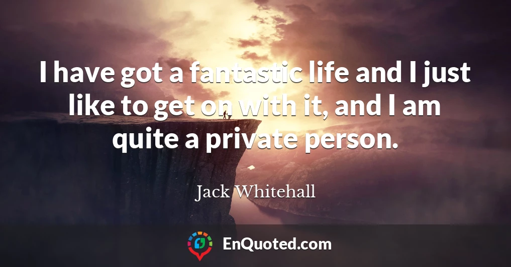 I have got a fantastic life and I just like to get on with it, and I am quite a private person.