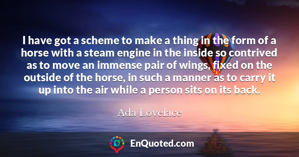 I have got a scheme to make a thing in the form of a horse with a steam engine in the inside so contrived as to move an immense pair of wings, fixed on the outside of the horse, in such a manner as to carry it up into the air while a person sits on its back.
