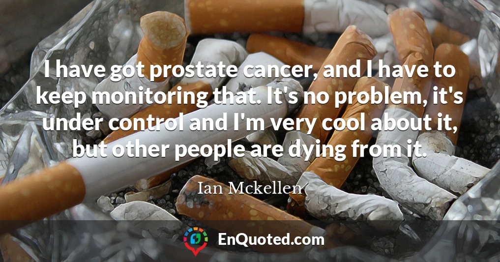 I have got prostate cancer, and I have to keep monitoring that. It's no problem, it's under control and I'm very cool about it, but other people are dying from it.