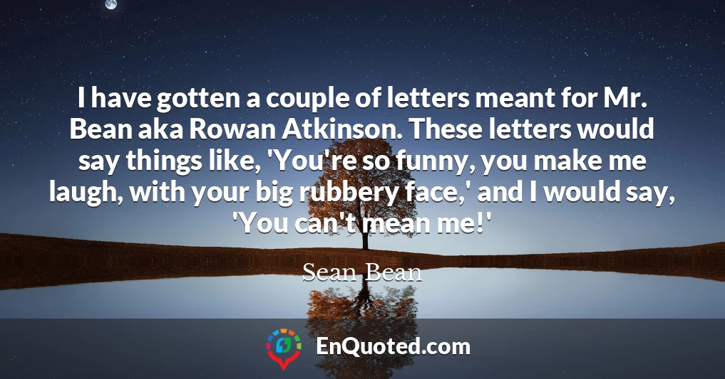 I have gotten a couple of letters meant for Mr. Bean aka Rowan Atkinson. These letters would say things like, 'You're so funny, you make me laugh, with your big rubbery face,' and I would say, 'You can't mean me!'