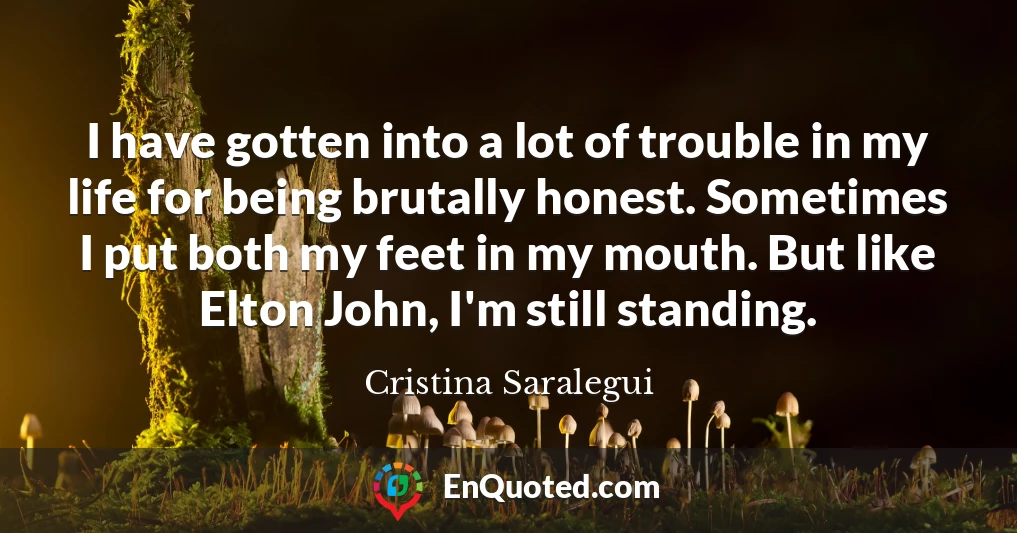 I have gotten into a lot of trouble in my life for being brutally honest. Sometimes I put both my feet in my mouth. But like Elton John, I'm still standing.