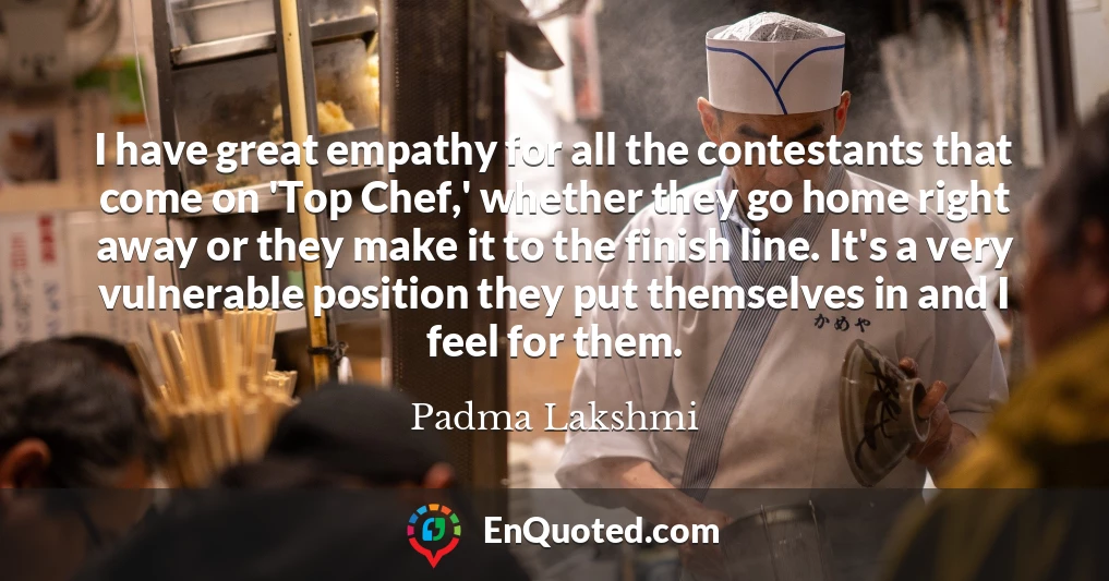 I have great empathy for all the contestants that come on 'Top Chef,' whether they go home right away or they make it to the finish line. It's a very vulnerable position they put themselves in and I feel for them.