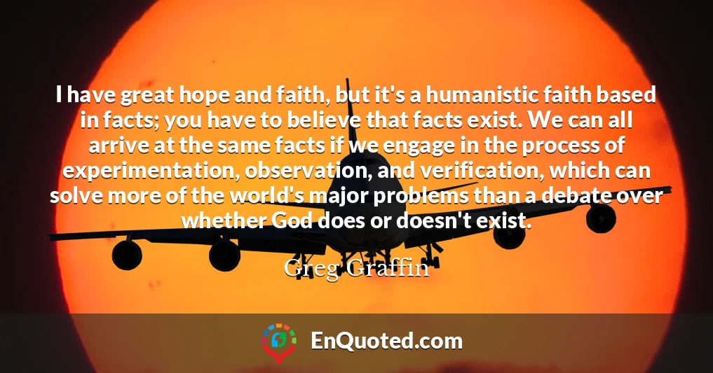 I have great hope and faith, but it's a humanistic faith based in facts; you have to believe that facts exist. We can all arrive at the same facts if we engage in the process of experimentation, observation, and verification, which can solve more of the world's major problems than a debate over whether God does or doesn't exist.