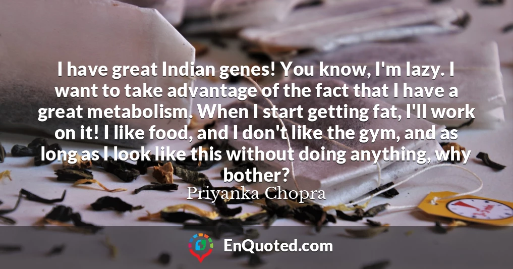 I have great Indian genes! You know, I'm lazy. I want to take advantage of the fact that I have a great metabolism. When I start getting fat, I'll work on it! I like food, and I don't like the gym, and as long as I look like this without doing anything, why bother?