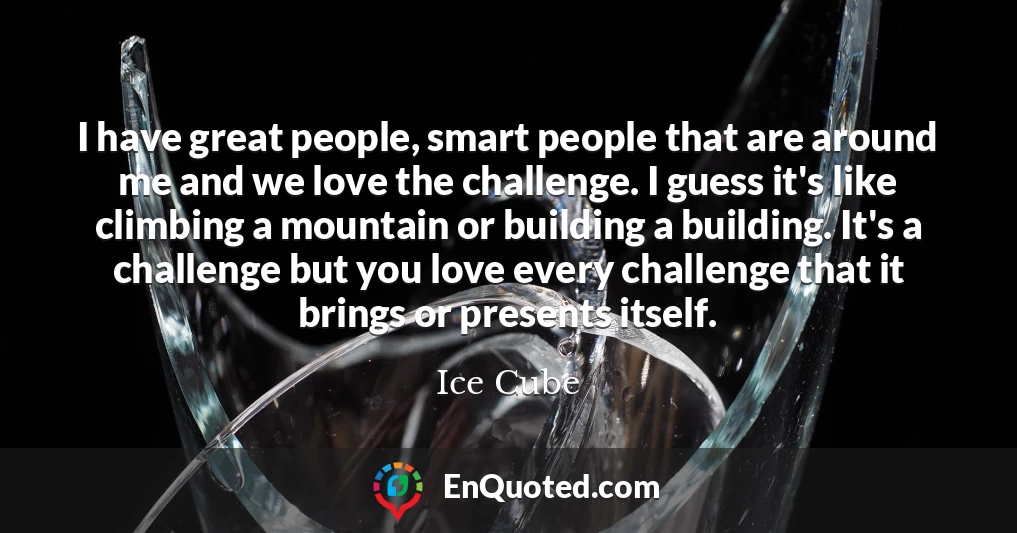 I have great people, smart people that are around me and we love the challenge. I guess it's like climbing a mountain or building a building. It's a challenge but you love every challenge that it brings or presents itself.