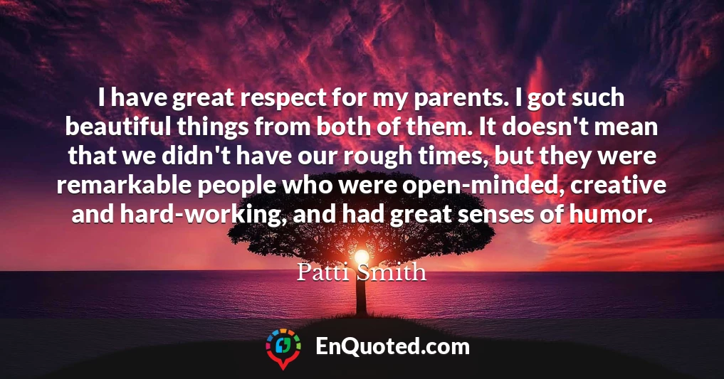 I have great respect for my parents. I got such beautiful things from both of them. It doesn't mean that we didn't have our rough times, but they were remarkable people who were open-minded, creative and hard-working, and had great senses of humor.