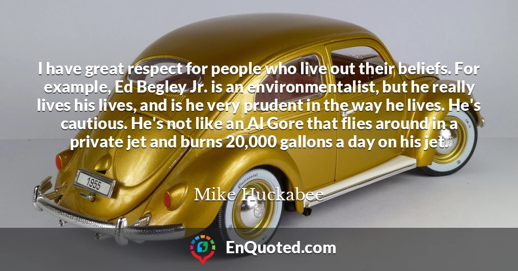 I have great respect for people who live out their beliefs. For example, Ed Begley Jr. is an environmentalist, but he really lives his lives, and is he very prudent in the way he lives. He's cautious. He's not like an Al Gore that flies around in a private jet and burns 20,000 gallons a day on his jet.