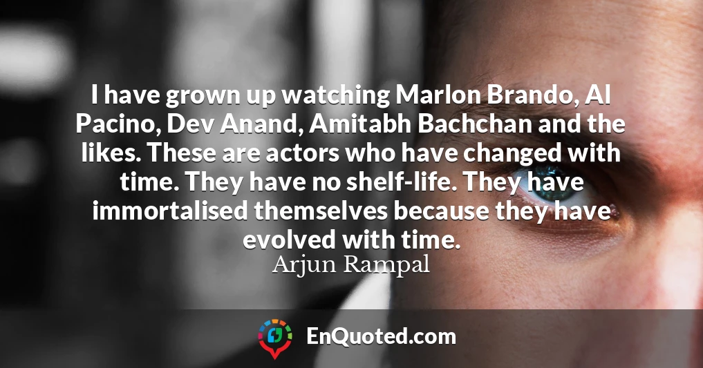 I have grown up watching Marlon Brando, Al Pacino, Dev Anand, Amitabh Bachchan and the likes. These are actors who have changed with time. They have no shelf-life. They have immortalised themselves because they have evolved with time.