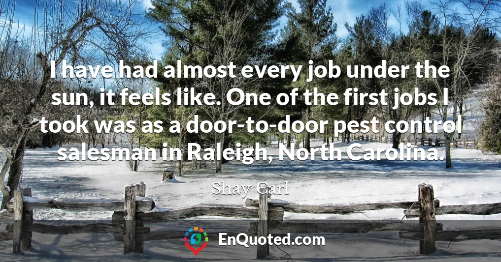I have had almost every job under the sun, it feels like. One of the first jobs I took was as a door-to-door pest control salesman in Raleigh, North Carolina.