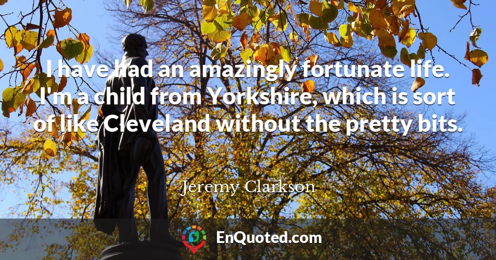 I have had an amazingly fortunate life. I'm a child from Yorkshire, which is sort of like Cleveland without the pretty bits.