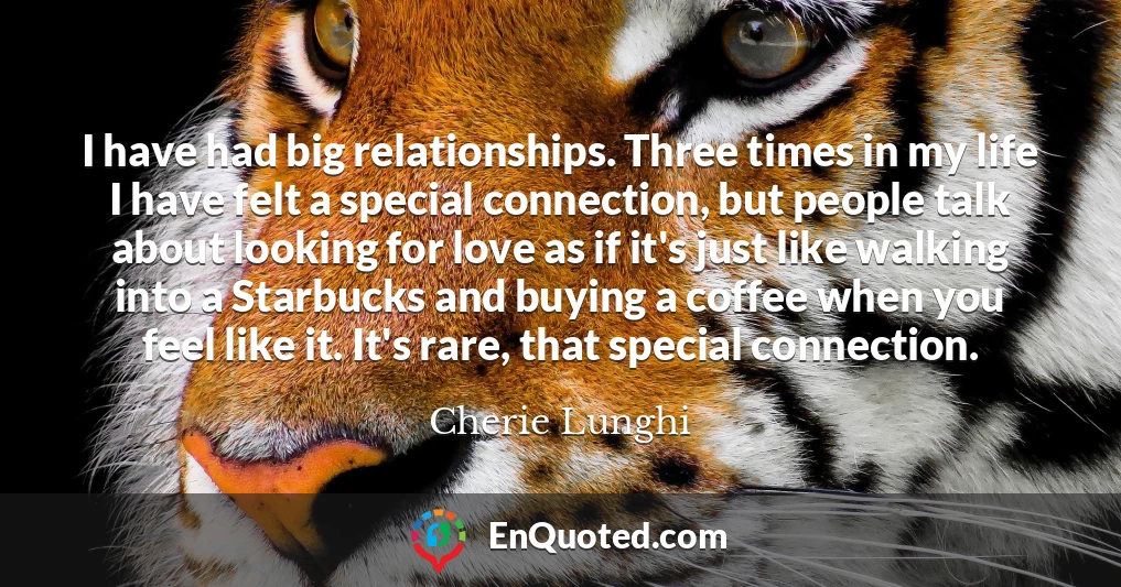 I have had big relationships. Three times in my life I have felt a special connection, but people talk about looking for love as if it's just like walking into a Starbucks and buying a coffee when you feel like it. It's rare, that special connection.