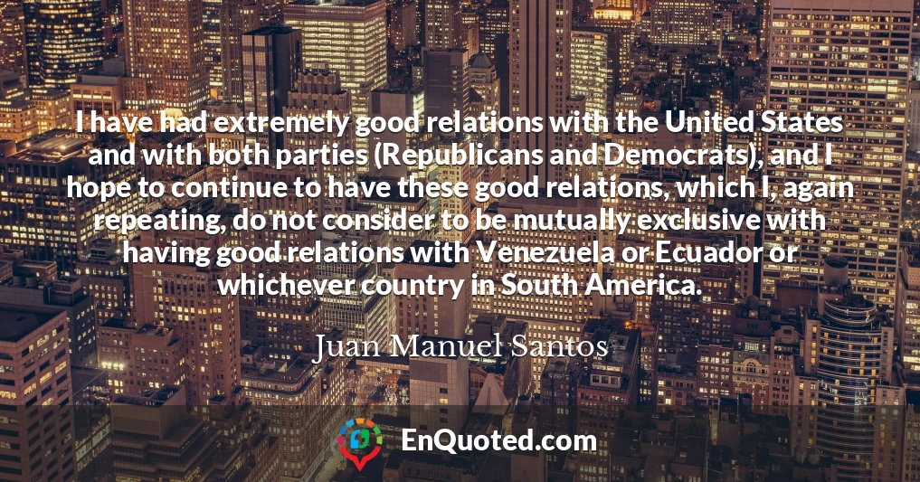 I have had extremely good relations with the United States and with both parties (Republicans and Democrats), and I hope to continue to have these good relations, which I, again repeating, do not consider to be mutually exclusive with having good relations with Venezuela or Ecuador or whichever country in South America.