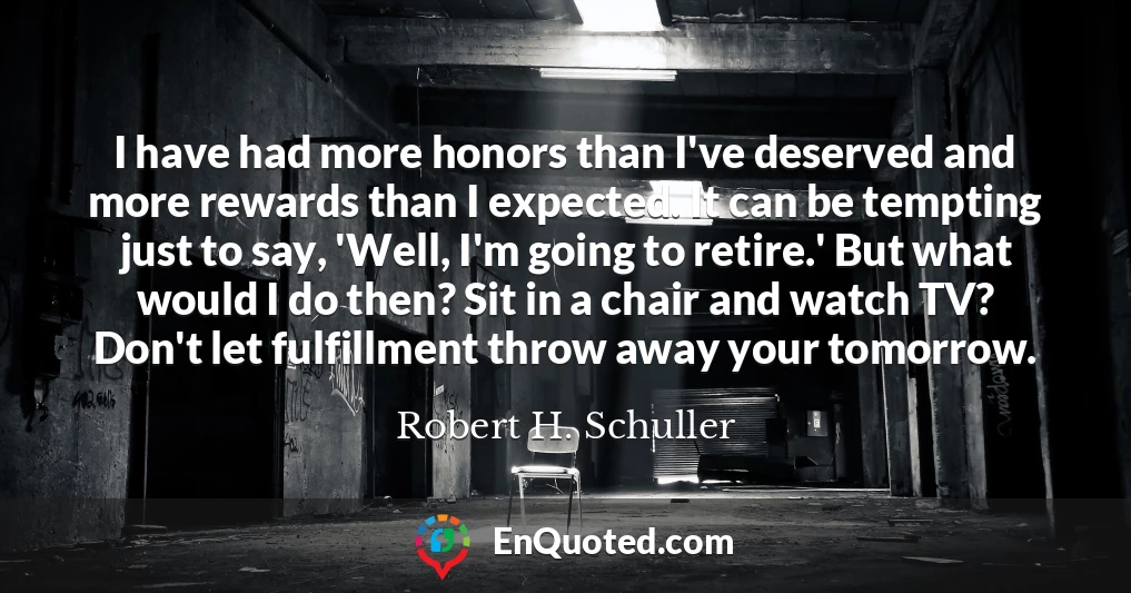 I have had more honors than I've deserved and more rewards than I expected. It can be tempting just to say, 'Well, I'm going to retire.' But what would I do then? Sit in a chair and watch TV? Don't let fulfillment throw away your tomorrow.