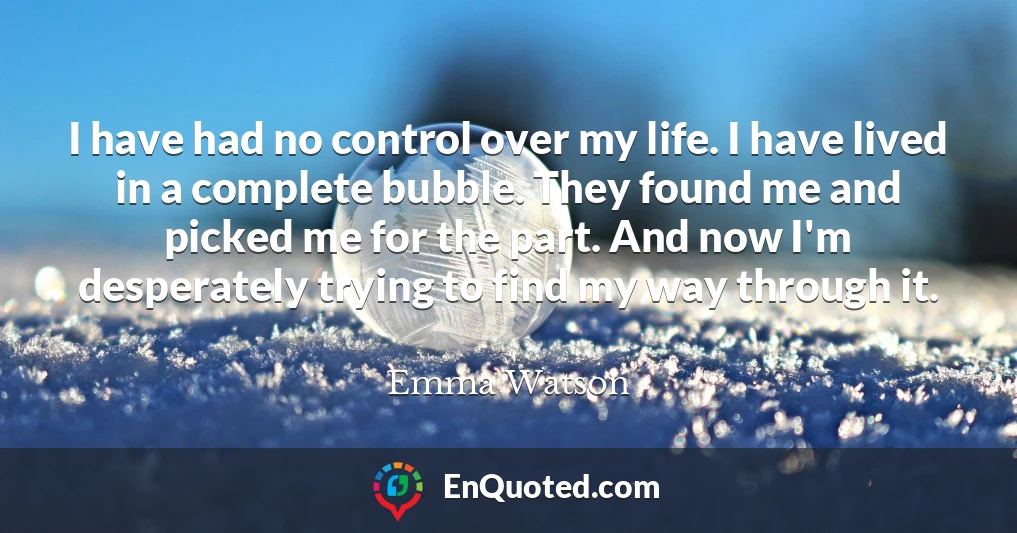 I have had no control over my life. I have lived in a complete bubble. They found me and picked me for the part. And now I'm desperately trying to find my way through it.