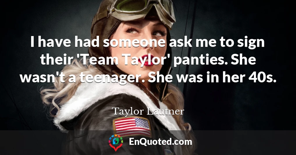 I have had someone ask me to sign their 'Team Taylor' panties. She wasn't a teenager. She was in her 40s.