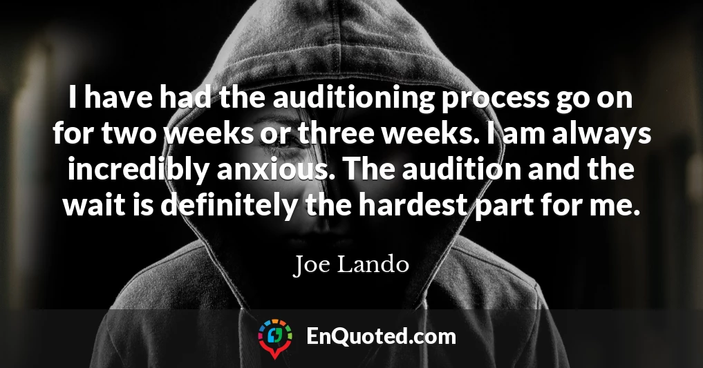 I have had the auditioning process go on for two weeks or three weeks. I am always incredibly anxious. The audition and the wait is definitely the hardest part for me.