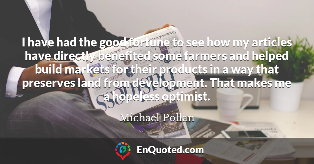 I have had the good fortune to see how my articles have directly benefited some farmers and helped build markets for their products in a way that preserves land from development. That makes me a hopeless optimist.