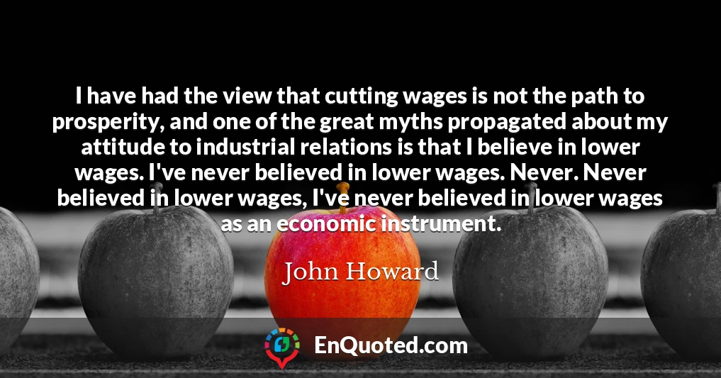 I have had the view that cutting wages is not the path to prosperity, and one of the great myths propagated about my attitude to industrial relations is that I believe in lower wages. I've never believed in lower wages. Never. Never believed in lower wages, I've never believed in lower wages as an economic instrument.