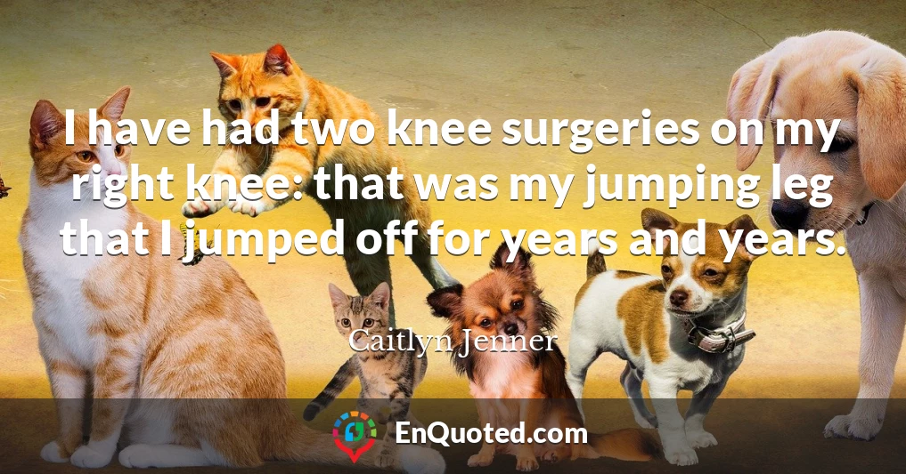 I have had two knee surgeries on my right knee: that was my jumping leg that I jumped off for years and years.