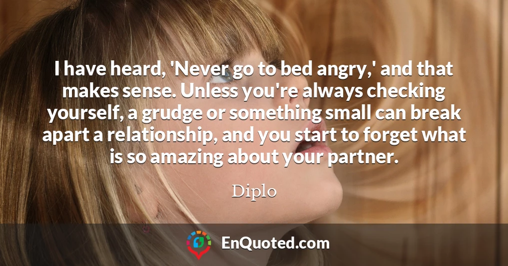 I have heard, 'Never go to bed angry,' and that makes sense. Unless you're always checking yourself, a grudge or something small can break apart a relationship, and you start to forget what is so amazing about your partner.