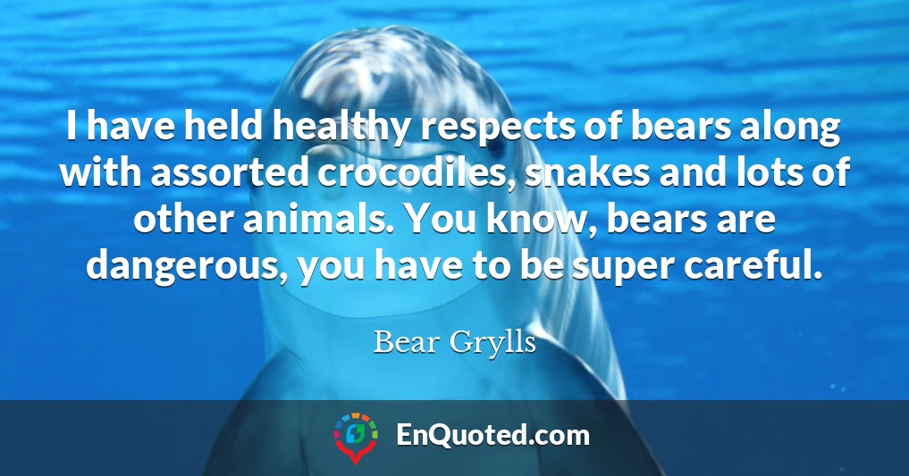 I have held healthy respects of bears along with assorted crocodiles, snakes and lots of other animals. You know, bears are dangerous, you have to be super careful.