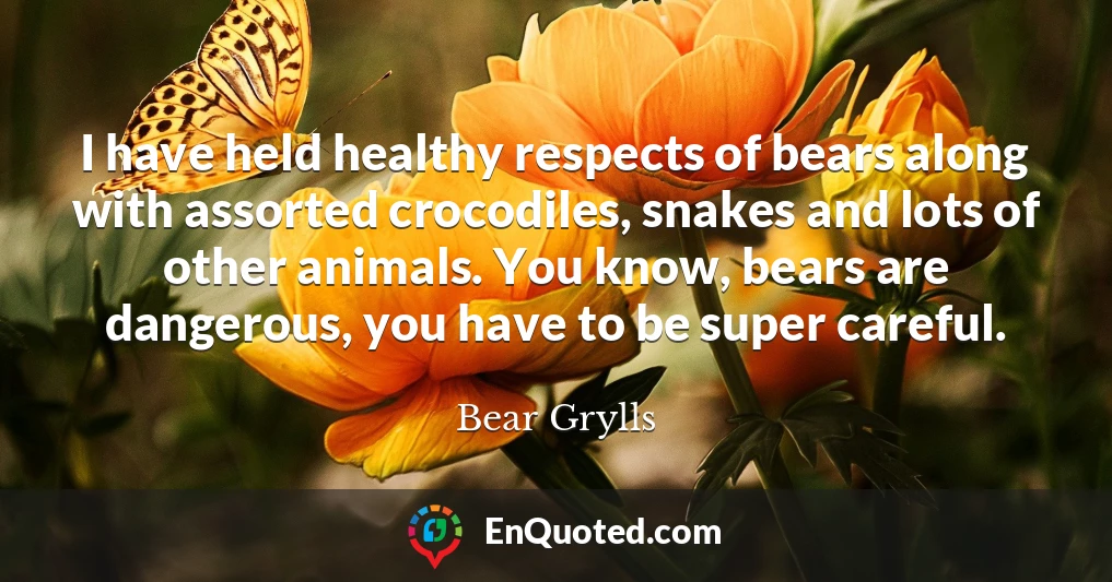 I have held healthy respects of bears along with assorted crocodiles, snakes and lots of other animals. You know, bears are dangerous, you have to be super careful.