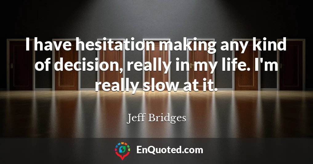 I have hesitation making any kind of decision, really in my life. I'm really slow at it.