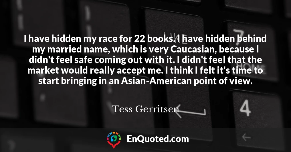 I have hidden my race for 22 books. I have hidden behind my married name, which is very Caucasian, because I didn't feel safe coming out with it. I didn't feel that the market would really accept me. I think I felt it's time to start bringing in an Asian-American point of view.