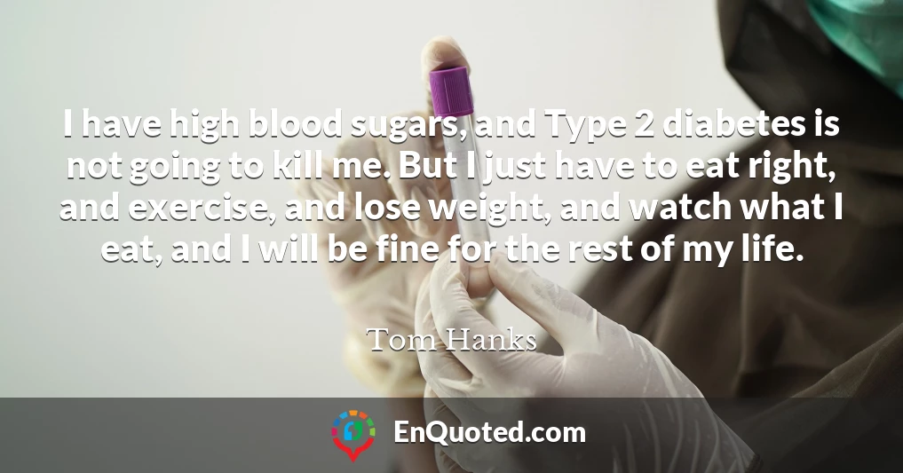 I have high blood sugars, and Type 2 diabetes is not going to kill me. But I just have to eat right, and exercise, and lose weight, and watch what I eat, and I will be fine for the rest of my life.